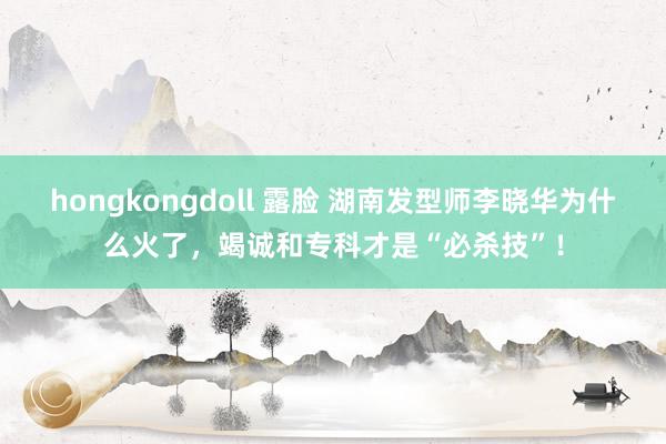 hongkongdoll 露脸 湖南发型师李晓华为什么火了，竭诚和专科才是“必杀技”！