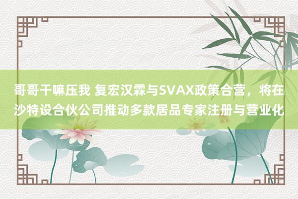 哥哥干嘛压我 复宏汉霖与SVAX政策合营，将在沙特设合伙公司推动多款居品专家注册与营业化